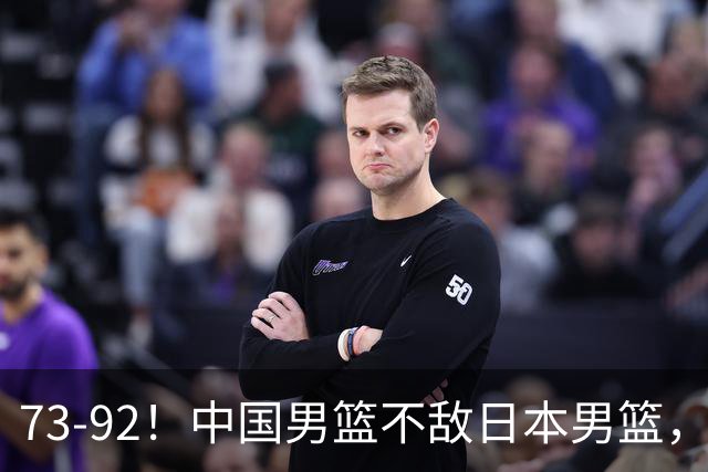 73-92！中国男篮不敌日本男篮，三分崩盘+心态急躁，致命短板彻底暴露